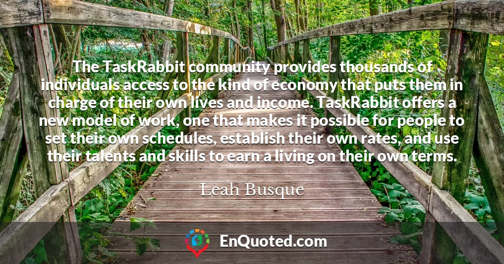 The TaskRabbit community provides thousands of individuals access to the kind of economy that puts them in charge of their own lives and income. TaskRabbit offers a new model of work, one that makes it possible for people to set their own schedules, establish their own rates, and use their talents and skills to earn a living on their own terms.