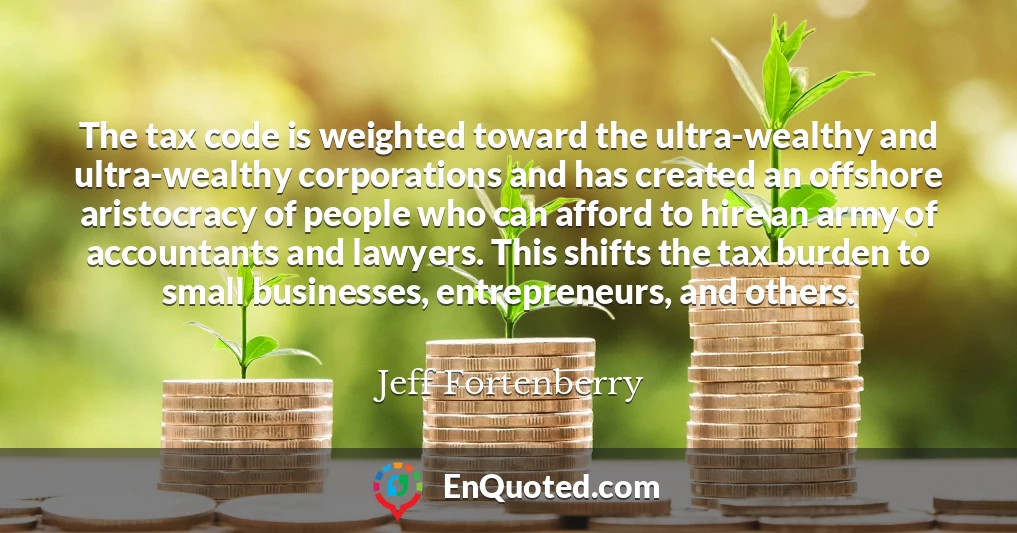The tax code is weighted toward the ultra-wealthy and ultra-wealthy corporations and has created an offshore aristocracy of people who can afford to hire an army of accountants and lawyers. This shifts the tax burden to small businesses, entrepreneurs, and others.