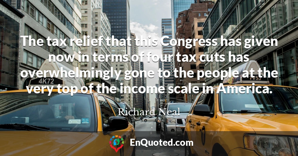 The tax relief that this Congress has given now in terms of four tax cuts has overwhelmingly gone to the people at the very top of the income scale in America.