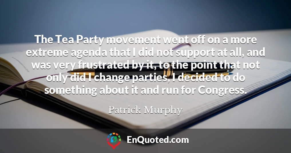 The Tea Party movement went off on a more extreme agenda that I did not support at all, and was very frustrated by it, to the point that not only did I change parties, I decided to do something about it and run for Congress.