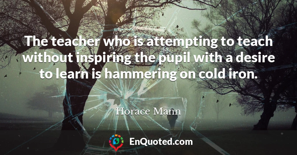 The teacher who is attempting to teach without inspiring the pupil with a desire to learn is hammering on cold iron.