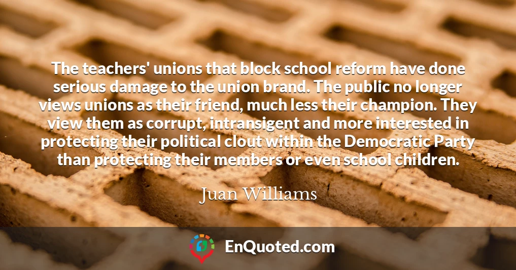 The teachers' unions that block school reform have done serious damage to the union brand. The public no longer views unions as their friend, much less their champion. They view them as corrupt, intransigent and more interested in protecting their political clout within the Democratic Party than protecting their members or even school children.