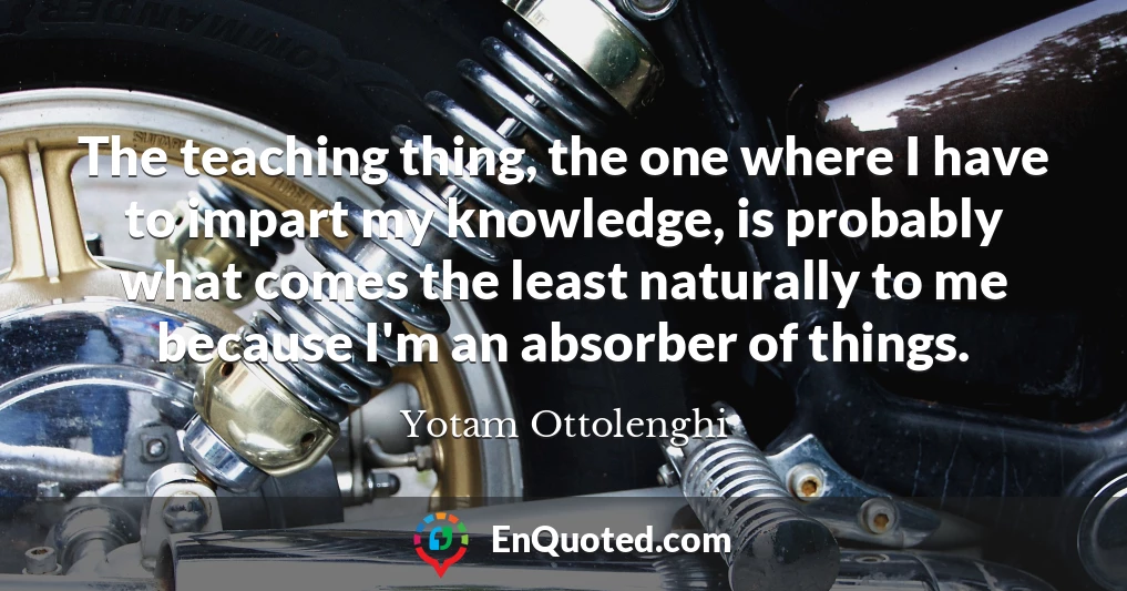 The teaching thing, the one where I have to impart my knowledge, is probably what comes the least naturally to me because I'm an absorber of things.