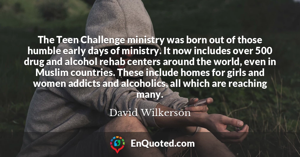 The Teen Challenge ministry was born out of those humble early days of ministry. It now includes over 500 drug and alcohol rehab centers around the world, even in Muslim countries. These include homes for girls and women addicts and alcoholics, all which are reaching many.