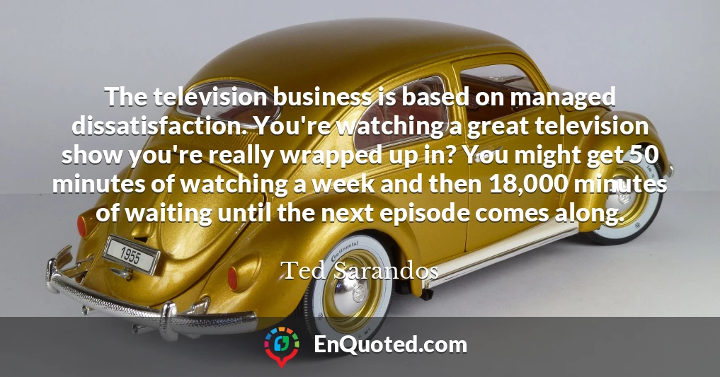 The television business is based on managed dissatisfaction. You're watching a great television show you're really wrapped up in? You might get 50 minutes of watching a week and then 18,000 minutes of waiting until the next episode comes along.
