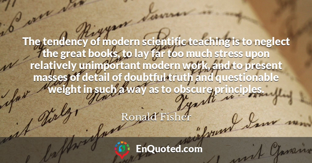 The tendency of modern scientific teaching is to neglect the great books, to lay far too much stress upon relatively unimportant modern work, and to present masses of detail of doubtful truth and questionable weight in such a way as to obscure principles.