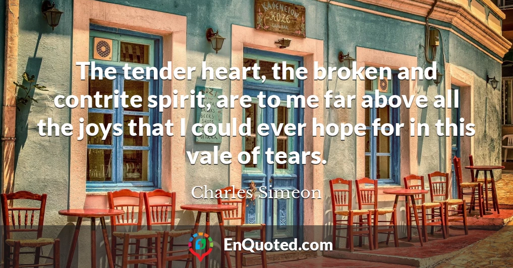The tender heart, the broken and contrite spirit, are to me far above all the joys that I could ever hope for in this vale of tears.