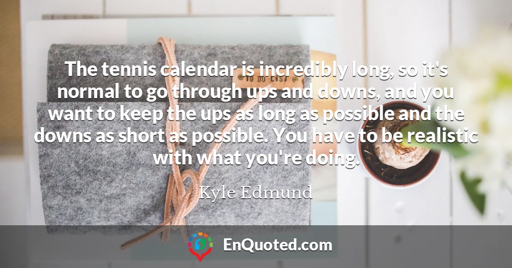 The tennis calendar is incredibly long, so it's normal to go through ups and downs, and you want to keep the ups as long as possible and the downs as short as possible. You have to be realistic with what you're doing.