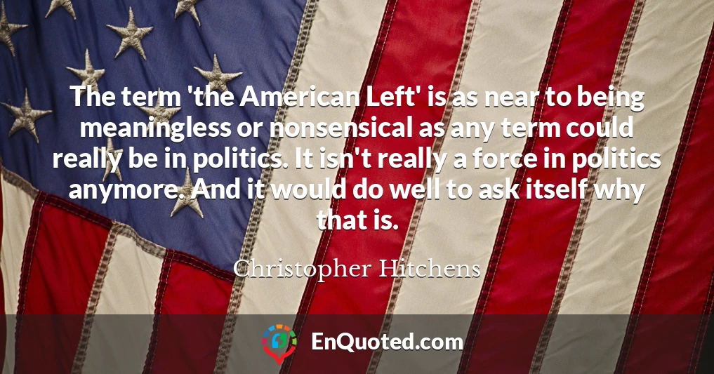 The term 'the American Left' is as near to being meaningless or nonsensical as any term could really be in politics. It isn't really a force in politics anymore. And it would do well to ask itself why that is.