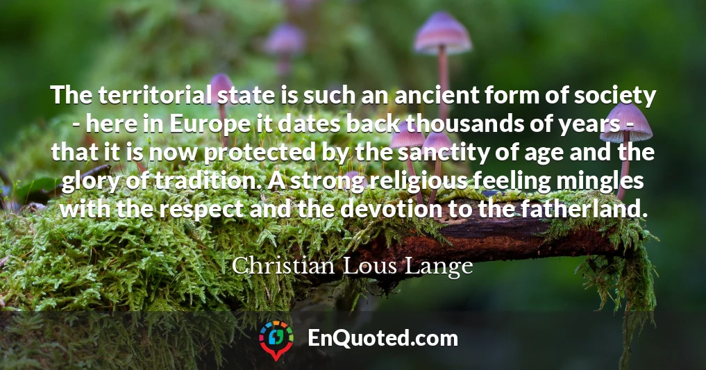 The territorial state is such an ancient form of society - here in Europe it dates back thousands of years - that it is now protected by the sanctity of age and the glory of tradition. A strong religious feeling mingles with the respect and the devotion to the fatherland.