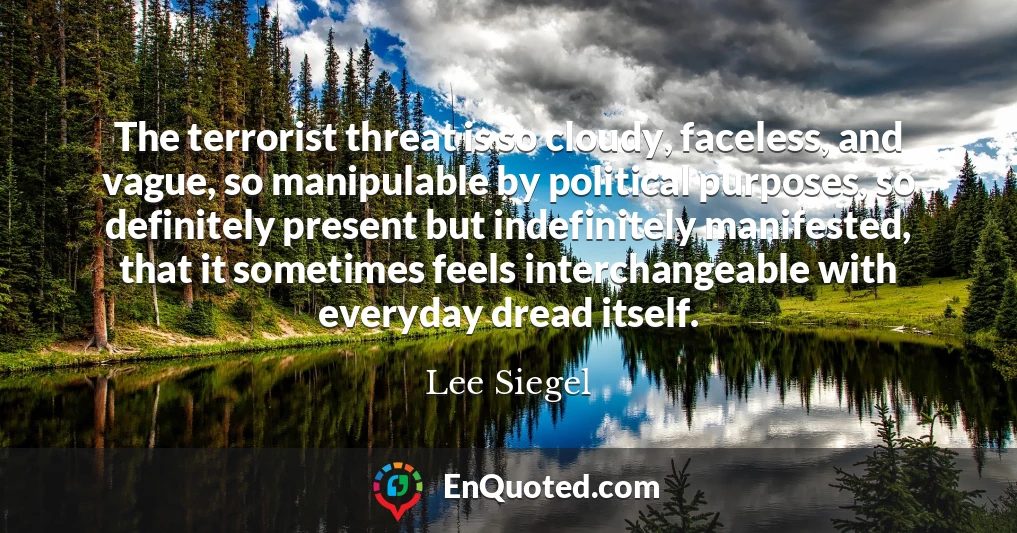 The terrorist threat is so cloudy, faceless, and vague, so manipulable by political purposes, so definitely present but indefinitely manifested, that it sometimes feels interchangeable with everyday dread itself.