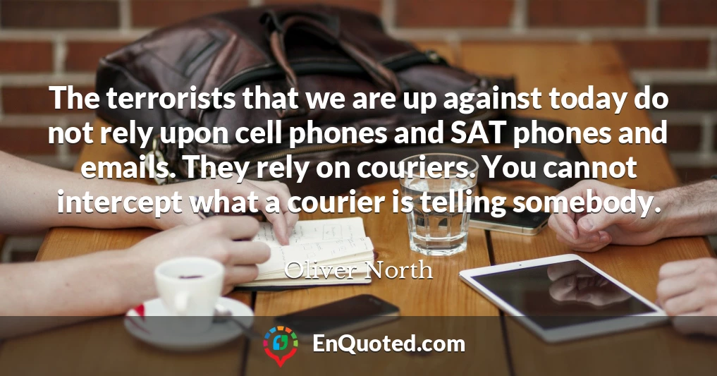 The terrorists that we are up against today do not rely upon cell phones and SAT phones and emails. They rely on couriers. You cannot intercept what a courier is telling somebody.