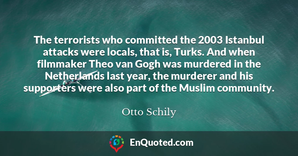 The terrorists who committed the 2003 Istanbul attacks were locals, that is, Turks. And when filmmaker Theo van Gogh was murdered in the Netherlands last year, the murderer and his supporters were also part of the Muslim community.