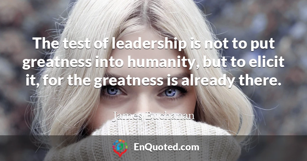 The test of leadership is not to put greatness into humanity, but to elicit it, for the greatness is already there.