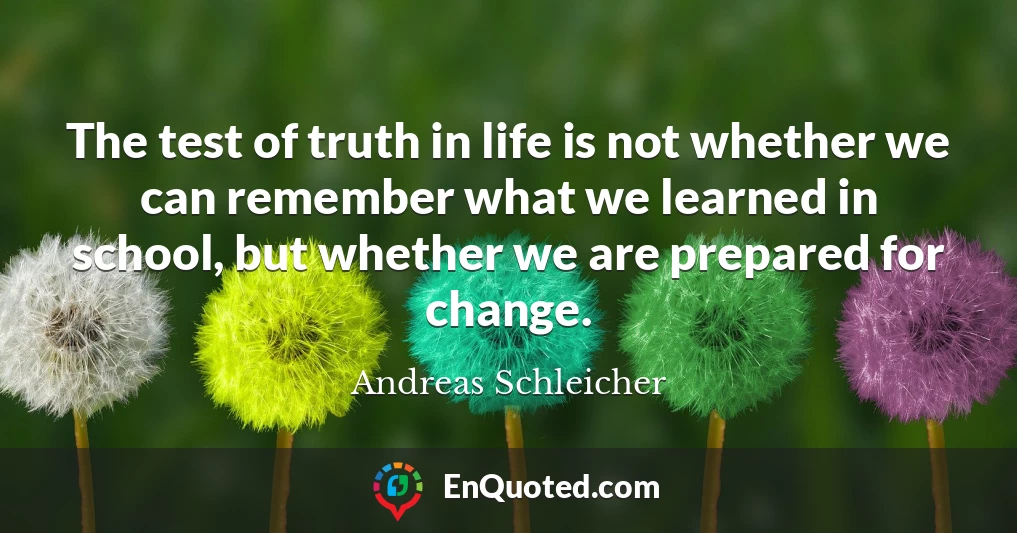 The test of truth in life is not whether we can remember what we learned in school, but whether we are prepared for change.