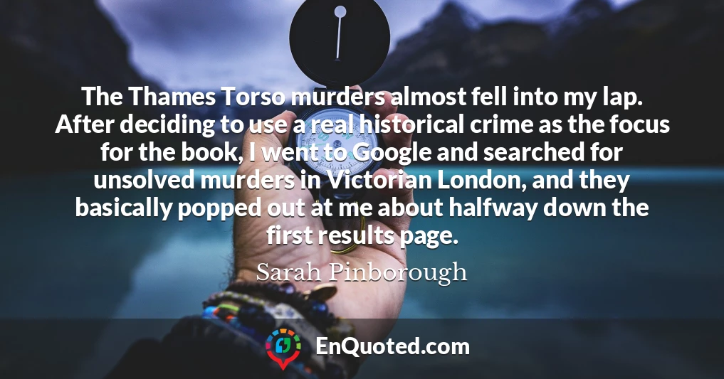 The Thames Torso murders almost fell into my lap. After deciding to use a real historical crime as the focus for the book, I went to Google and searched for unsolved murders in Victorian London, and they basically popped out at me about halfway down the first results page.