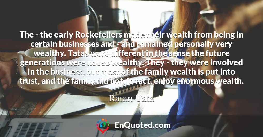 The - the early Rockefellers made their wealth from being in certain businesses and - and remained personally very wealthy. Tatas were different in the sense the future generations were not so wealthy. They - they were involved in the business, but most of the family wealth is put into trust, and the family did not, in fact, enjoy enormous wealth.