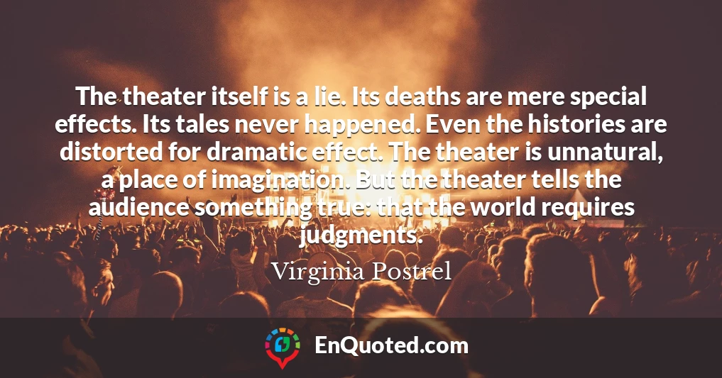 The theater itself is a lie. Its deaths are mere special effects. Its tales never happened. Even the histories are distorted for dramatic effect. The theater is unnatural, a place of imagination. But the theater tells the audience something true: that the world requires judgments.