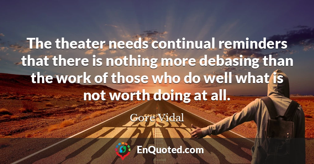 The theater needs continual reminders that there is nothing more debasing than the work of those who do well what is not worth doing at all.