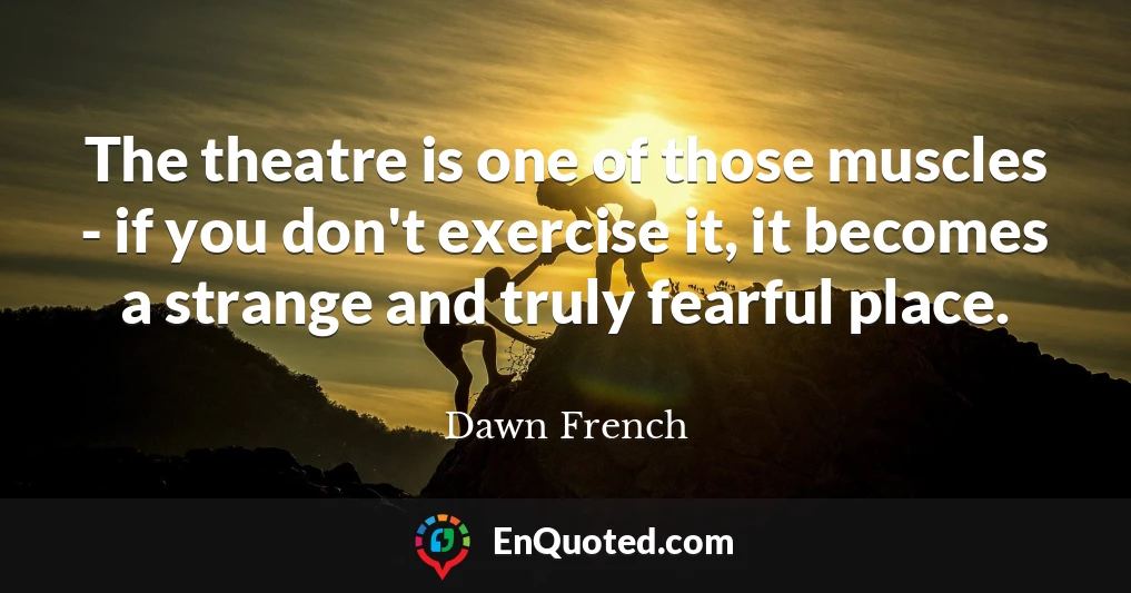 The theatre is one of those muscles - if you don't exercise it, it becomes a strange and truly fearful place.