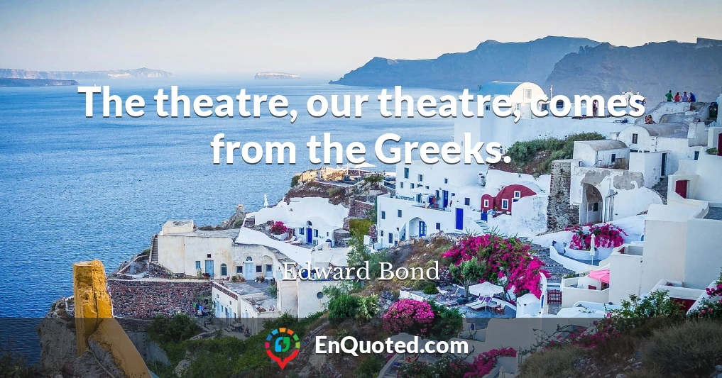 The theatre, our theatre, comes from the Greeks.