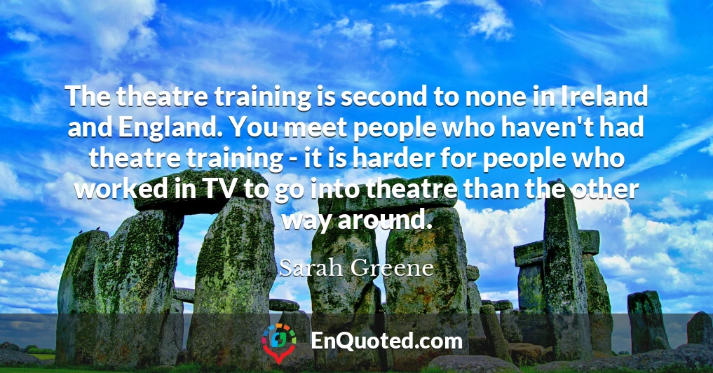 The theatre training is second to none in Ireland and England. You meet people who haven't had theatre training - it is harder for people who worked in TV to go into theatre than the other way around.