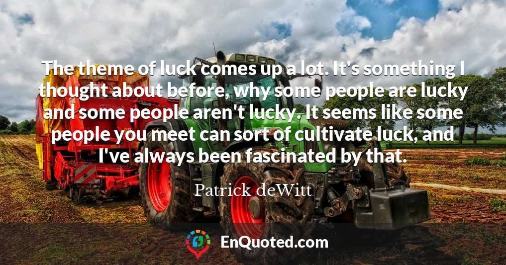 The theme of luck comes up a lot. It's something I thought about before, why some people are lucky and some people aren't lucky. It seems like some people you meet can sort of cultivate luck, and I've always been fascinated by that.