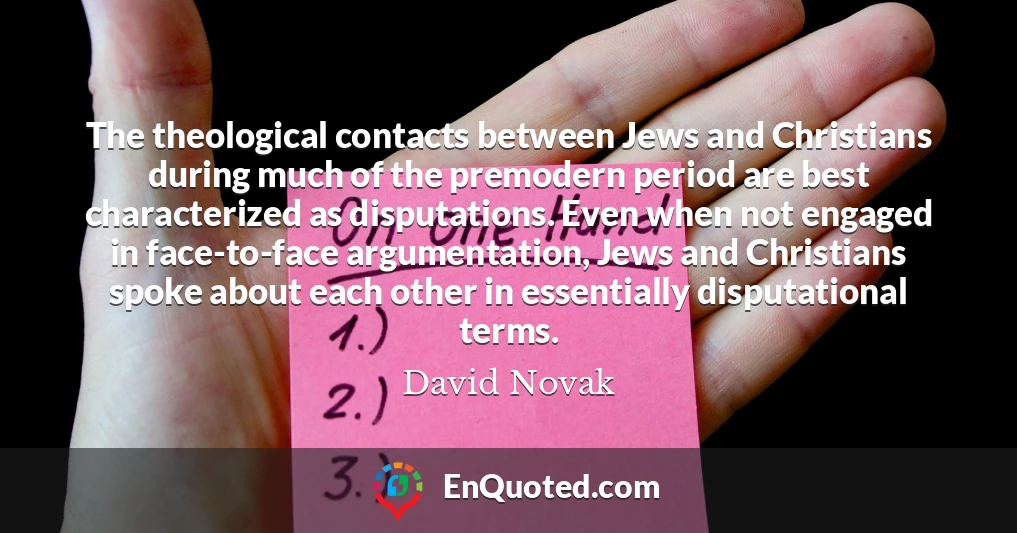 The theological contacts between Jews and Christians during much of the premodern period are best characterized as disputations. Even when not engaged in face-to-face argumentation, Jews and Christians spoke about each other in essentially disputational terms.