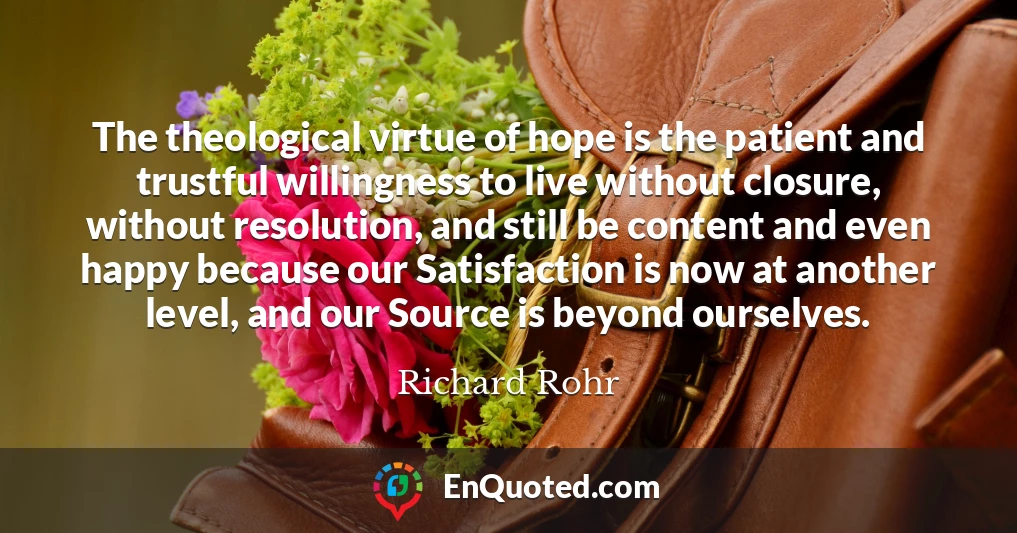 The theological virtue of hope is the patient and trustful willingness to live without closure, without resolution, and still be content and even happy because our Satisfaction is now at another level, and our Source is beyond ourselves.