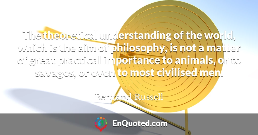 The theoretical understanding of the world, which is the aim of philosophy, is not a matter of great practical importance to animals, or to savages, or even to most civilised men.