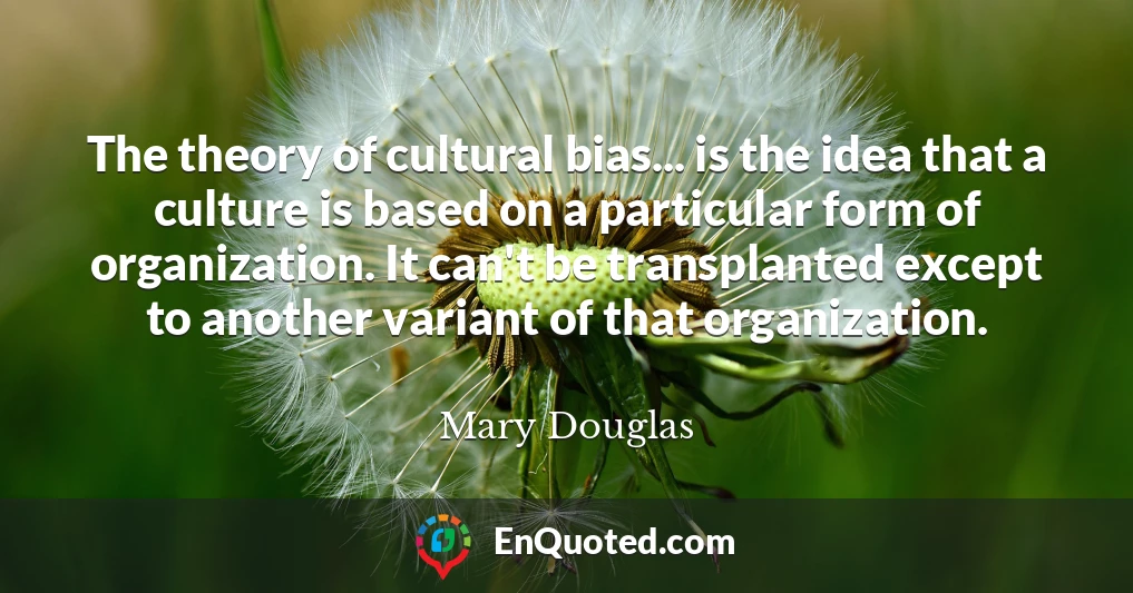 The theory of cultural bias... is the idea that a culture is based on a particular form of organization. It can't be transplanted except to another variant of that organization.
