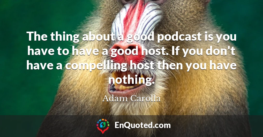 The thing about a good podcast is you have to have a good host. If you don't have a compelling host then you have nothing.