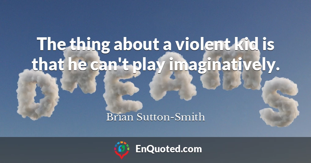 The thing about a violent kid is that he can't play imaginatively.
