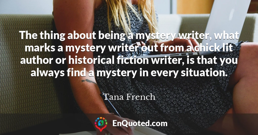 The thing about being a mystery writer, what marks a mystery writer out from a chick lit author or historical fiction writer, is that you always find a mystery in every situation.