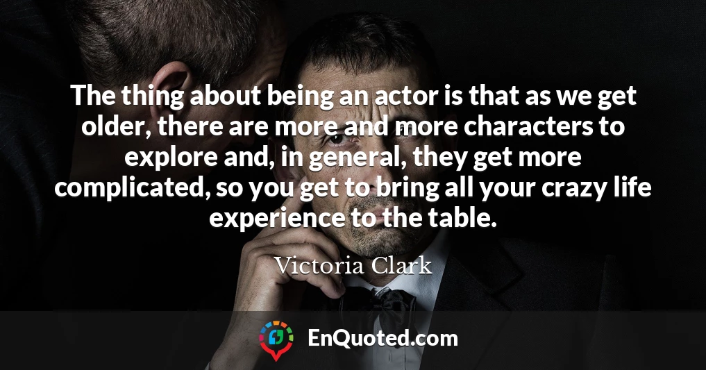 The thing about being an actor is that as we get older, there are more and more characters to explore and, in general, they get more complicated, so you get to bring all your crazy life experience to the table.