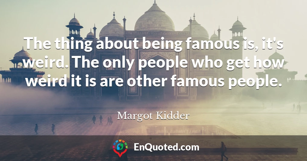 The thing about being famous is, it's weird. The only people who get how weird it is are other famous people.