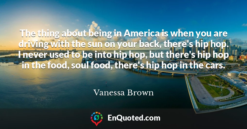 The thing about being in America is when you are driving with the sun on your back, there's hip hop. I never used to be into hip hop, but there's hip hop in the food, soul food, there's hip hop in the cars.