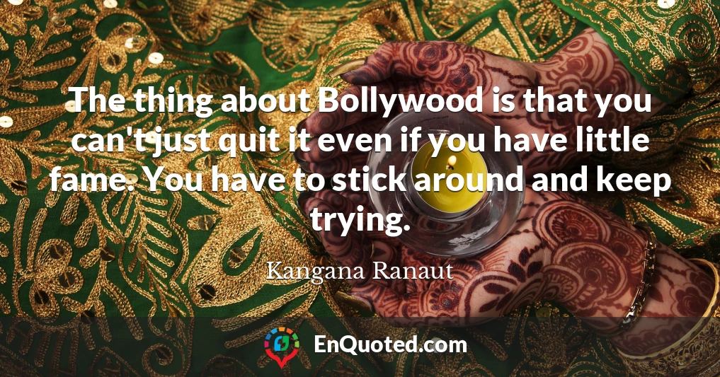 The thing about Bollywood is that you can't just quit it even if you have little fame. You have to stick around and keep trying.