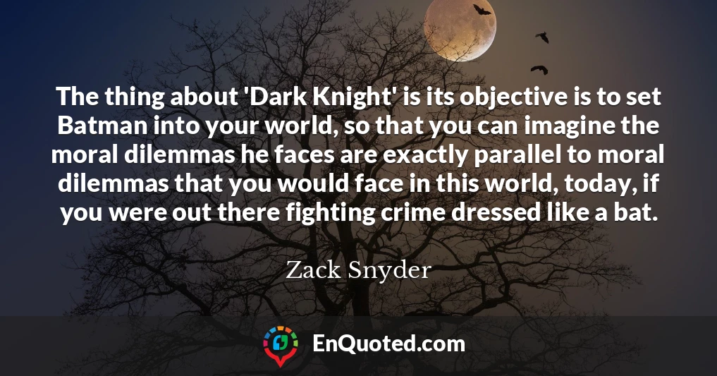 The thing about 'Dark Knight' is its objective is to set Batman into your world, so that you can imagine the moral dilemmas he faces are exactly parallel to moral dilemmas that you would face in this world, today, if you were out there fighting crime dressed like a bat.