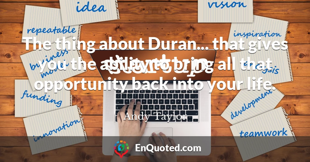 The thing about Duran... that gives you the ability to bring all that opportunity back into your life.