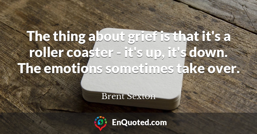 The thing about grief is that it's a roller coaster - it's up, it's down. The emotions sometimes take over.