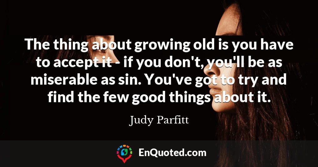 The thing about growing old is you have to accept it - if you don't, you'll be as miserable as sin. You've got to try and find the few good things about it.