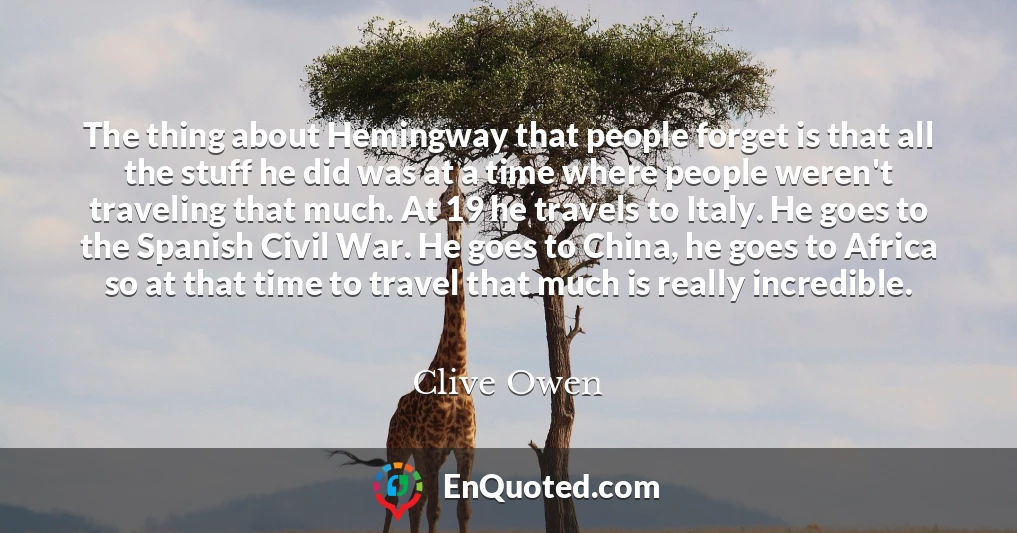 The thing about Hemingway that people forget is that all the stuff he did was at a time where people weren't traveling that much. At 19 he travels to Italy. He goes to the Spanish Civil War. He goes to China, he goes to Africa so at that time to travel that much is really incredible.