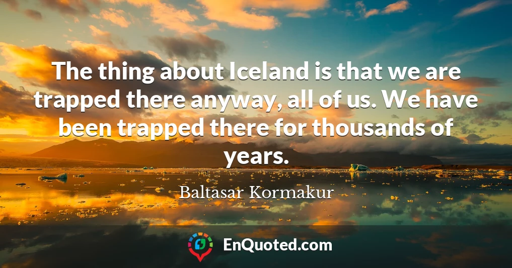 The thing about Iceland is that we are trapped there anyway, all of us. We have been trapped there for thousands of years.