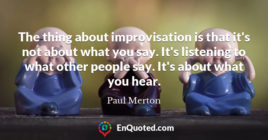 The thing about improvisation is that it's not about what you say. It's listening to what other people say. It's about what you hear.
