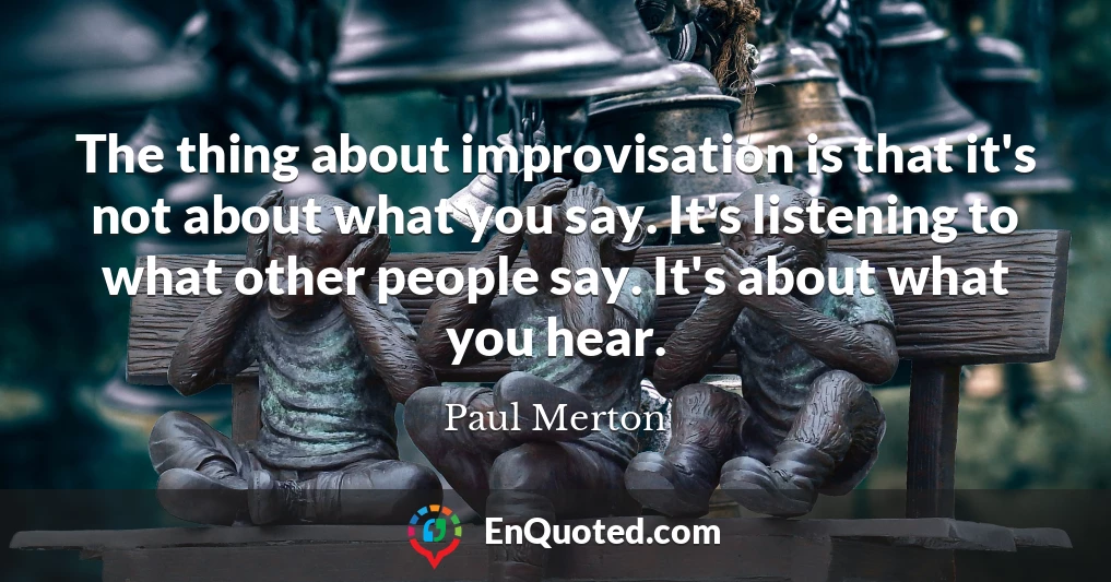 The thing about improvisation is that it's not about what you say. It's listening to what other people say. It's about what you hear.