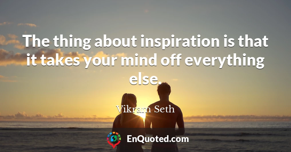 The thing about inspiration is that it takes your mind off everything else.