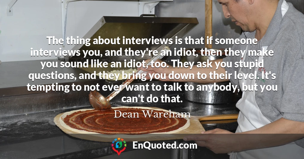 The thing about interviews is that if someone interviews you, and they're an idiot, then they make you sound like an idiot, too. They ask you stupid questions, and they bring you down to their level. It's tempting to not ever want to talk to anybody, but you can't do that.