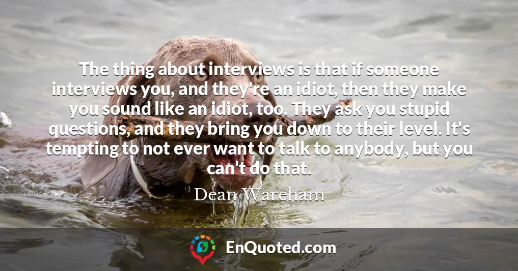 The thing about interviews is that if someone interviews you, and they're an idiot, then they make you sound like an idiot, too. They ask you stupid questions, and they bring you down to their level. It's tempting to not ever want to talk to anybody, but you can't do that.