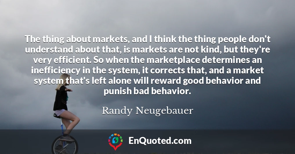 The thing about markets, and I think the thing people don't understand about that, is markets are not kind, but they're very efficient. So when the marketplace determines an inefficiency in the system, it corrects that, and a market system that's left alone will reward good behavior and punish bad behavior.